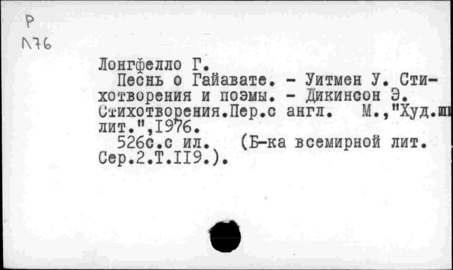 ﻿р
1\и
Лонгфелло Г.
Песнь о Гайавате. - Уитмен У. Стихотворения и поэмы. - Дикинсон Э.
Стихотворения.Пер.с англ. М.,”Худ.ш: лит.”,1976.
526с.с ил. (Б-ка всемирной лит.
Сер.2.Т.119.).